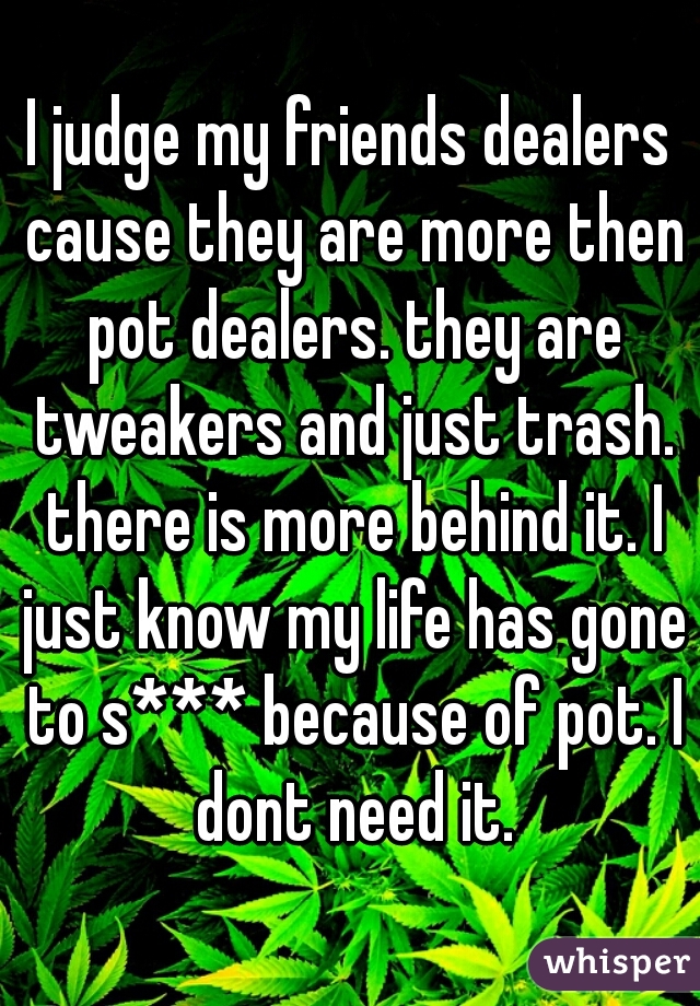 I judge my friends dealers cause they are more then pot dealers. they are tweakers and just trash. there is more behind it. I just know my life has gone to s*** because of pot. I dont need it.