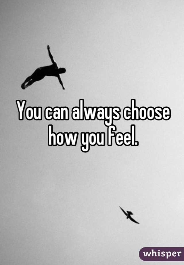 You can always choose how you feel.