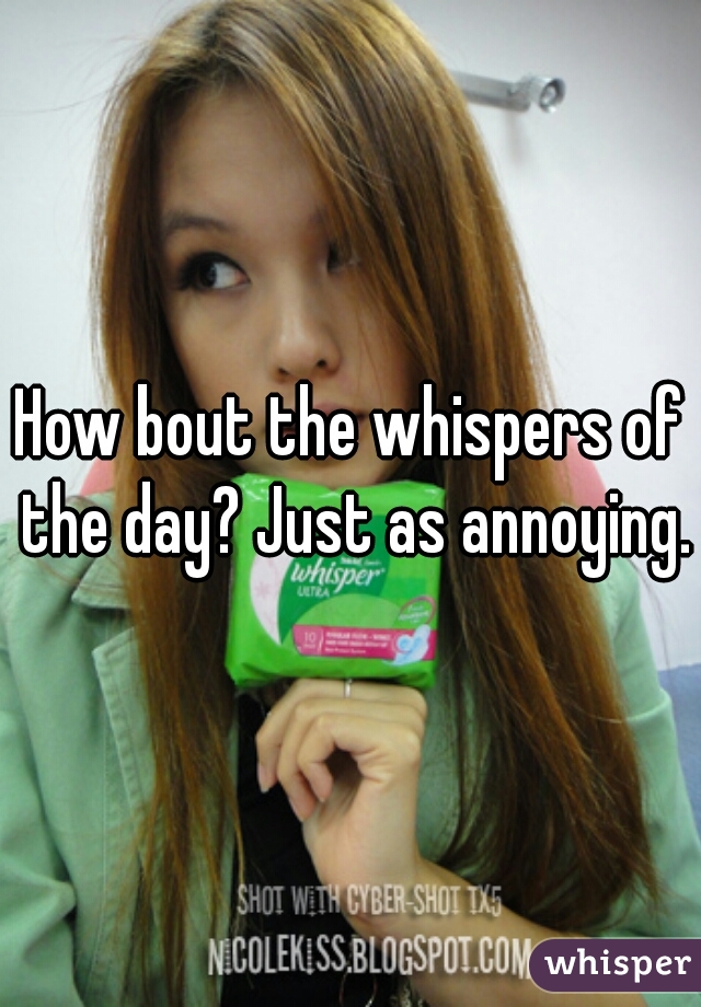 How bout the whispers of the day? Just as annoying.