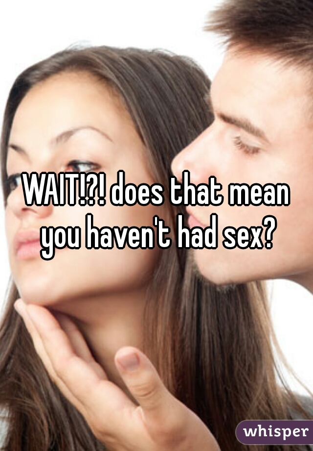 WAIT!?! does that mean you haven't had sex?