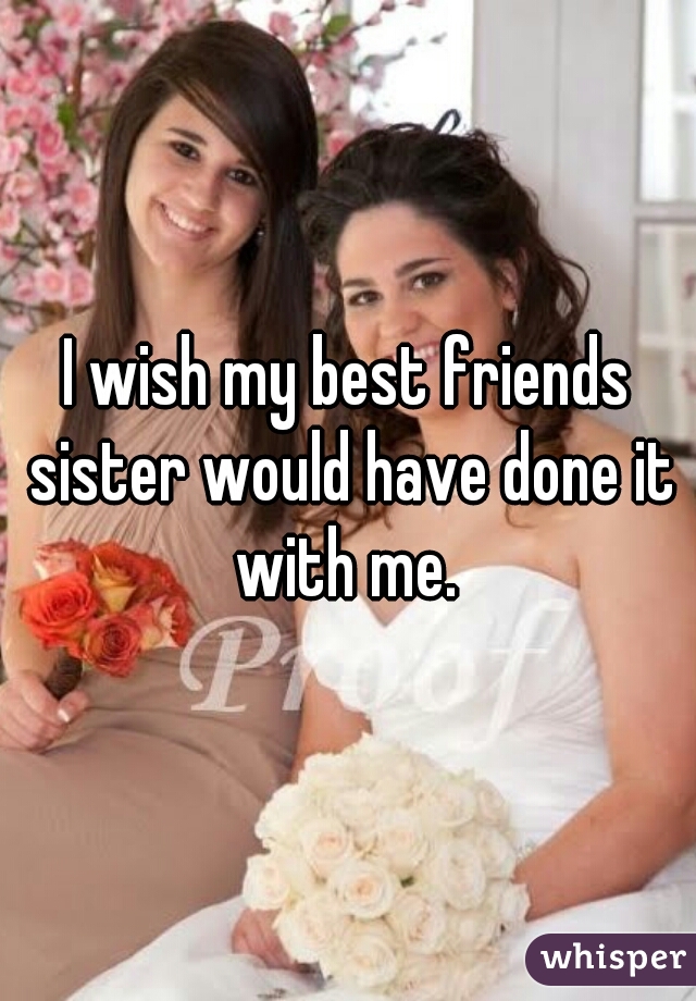 I wish my best friends sister would have done it with me. 