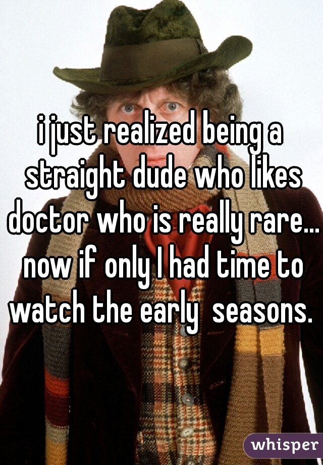 i just realized being a straight dude who likes doctor who is really rare... now if only I had time to watch the early  seasons. 