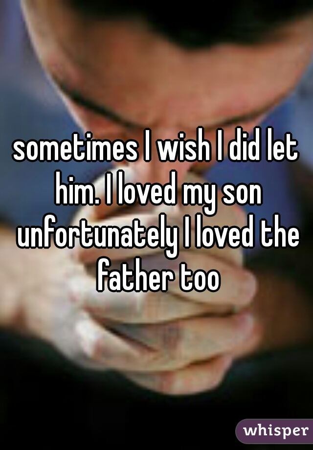 sometimes I wish I did let him. I loved my son unfortunately I loved the father too