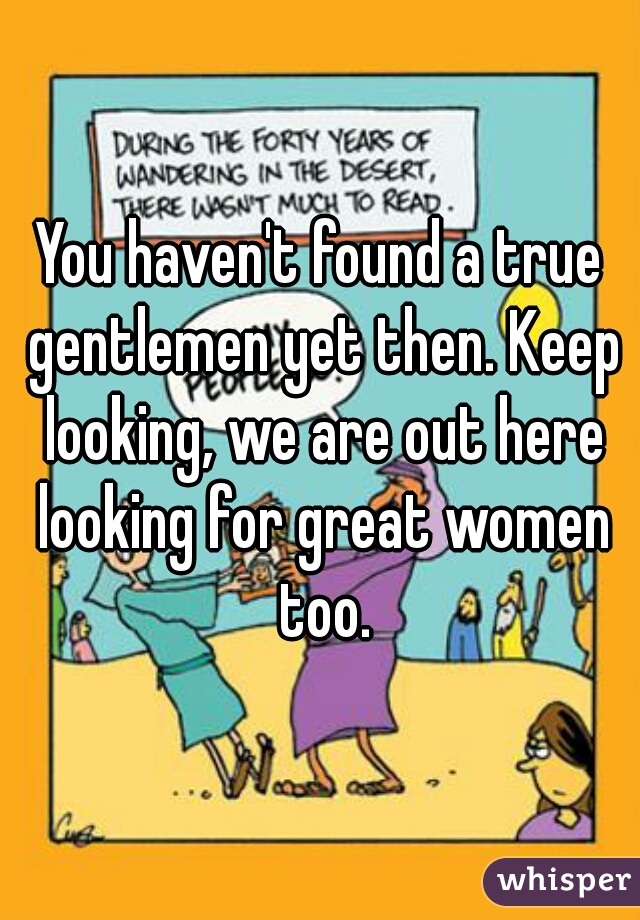 You haven't found a true gentlemen yet then. Keep looking, we are out here looking for great women too.