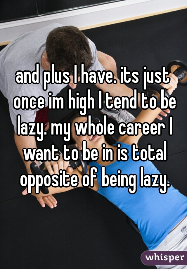 and plus I have. its just once im high I tend to be lazy. my whole career I want to be in is total opposite of being lazy.
