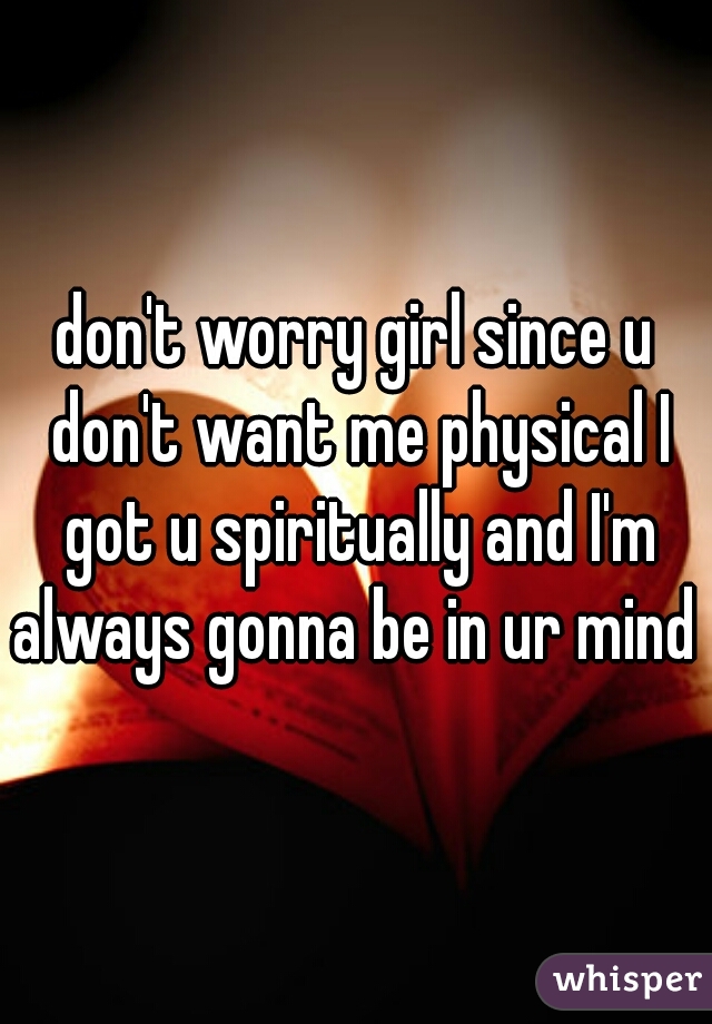 don't worry girl since u don't want me physical I got u spiritually and I'm always gonna be in ur mind 