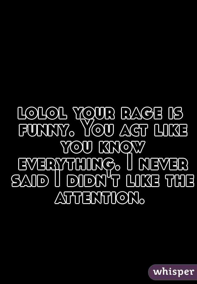 lolol your rage is funny. You act like you know everything. I never said I didn't like the attention. 