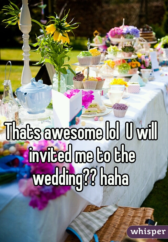 Thats awesome lol  U will invited me to the wedding?? haha 