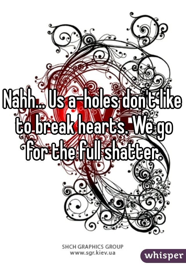 Nahh... Us a-holes don't like to break hearts. We go for the full shatter.