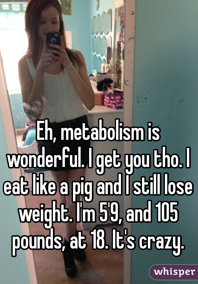 Eh, metabolism is wonderful. I get you tho. I eat like a pig and I still lose weight. I'm 5'9, and 105 pounds, at 18. It's crazy.