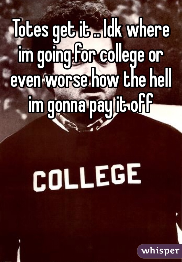 Totes get it .. Idk where im going for college or even worse how the hell im gonna pay it off