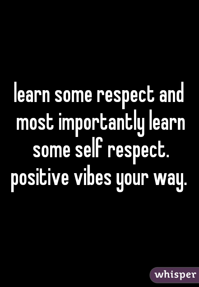 learn some respect and most importantly learn some self respect. positive vibes your way. 
