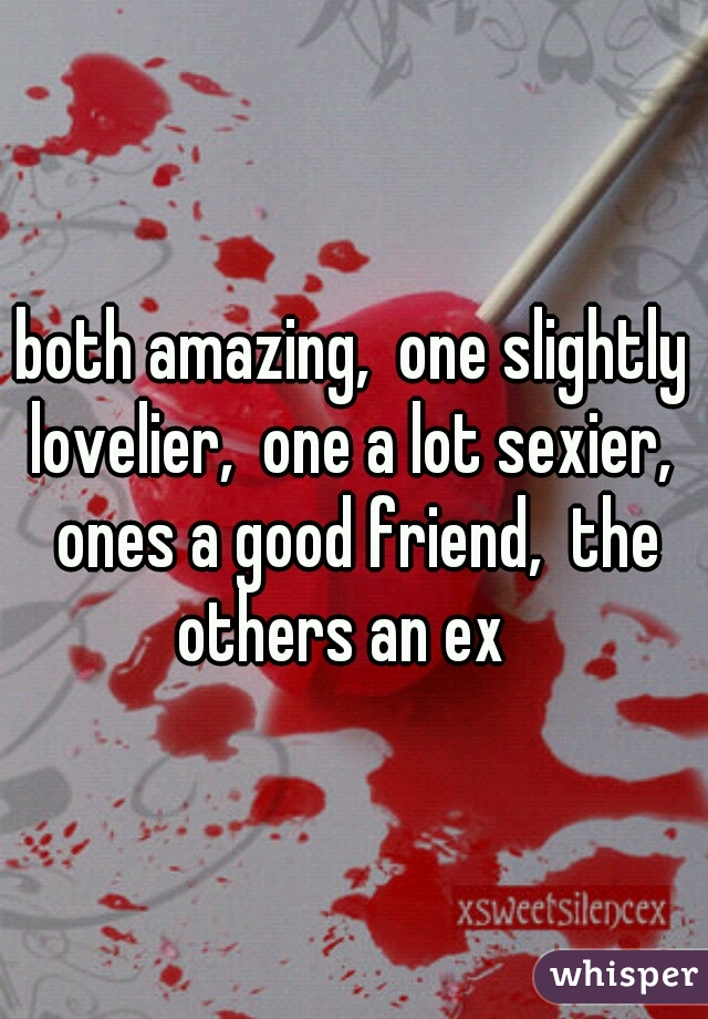 both amazing,  one slightly lovelier,  one a lot sexier,  ones a good friend,  the others an ex
