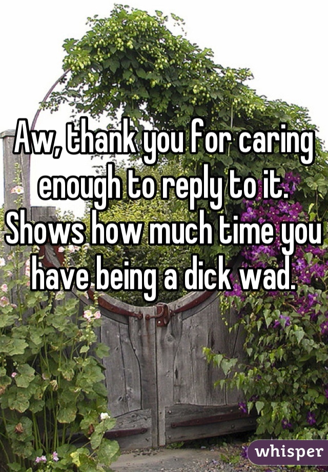 Aw, thank you for caring enough to reply to it. Shows how much time you have being a dick wad.