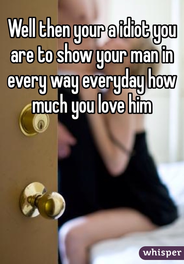 Well then your a idiot you are to show your man in every way everyday how much you love him  