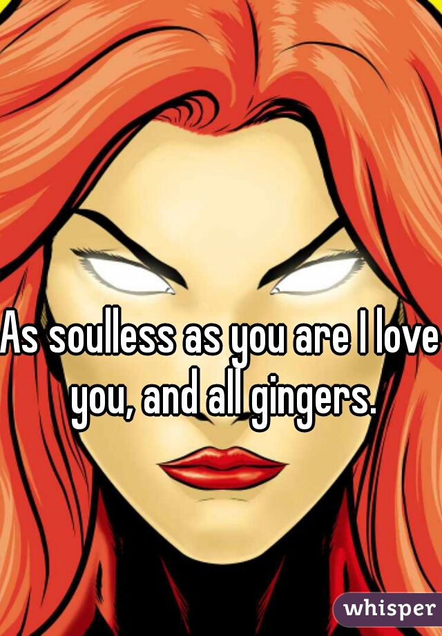 As soulless as you are I love you, and all gingers.