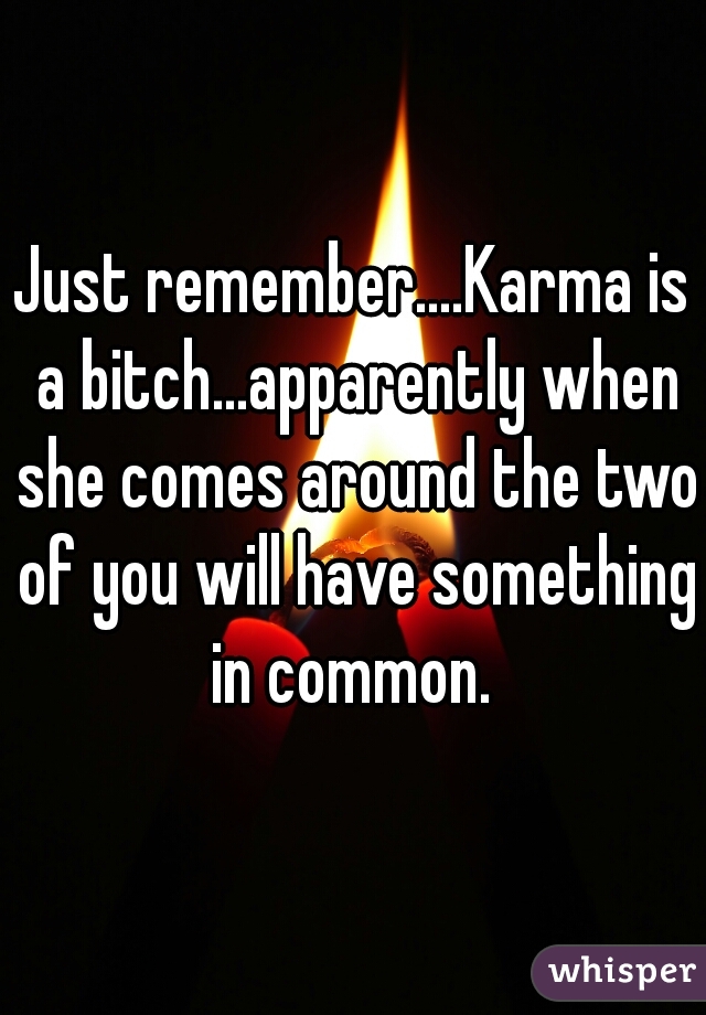Just remember....Karma is a bitch...apparently when she comes around the two of you will have something in common. 