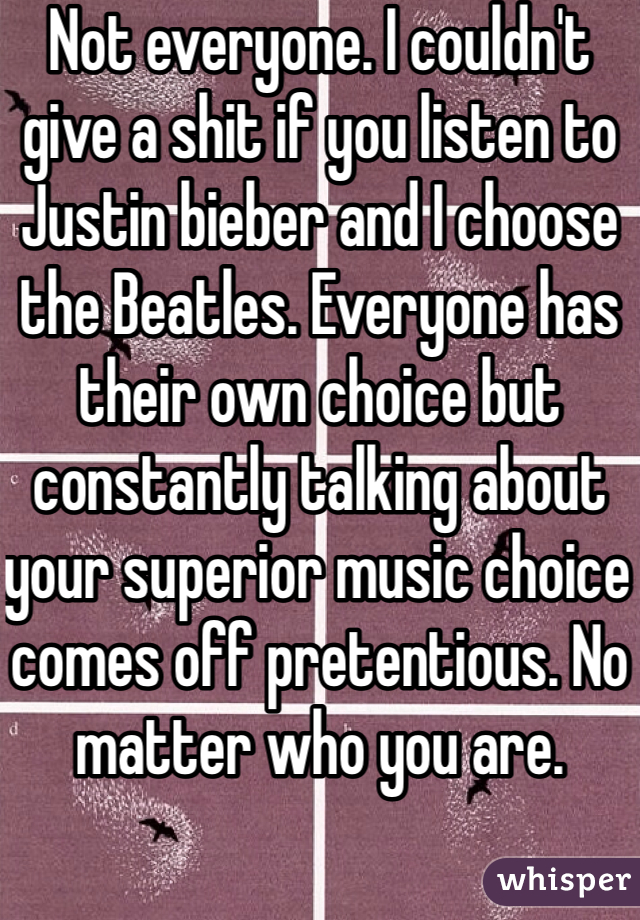 Not everyone. I couldn't give a shit if you listen to Justin bieber and I choose the Beatles. Everyone has their own choice but constantly talking about your superior music choice comes off pretentious. No matter who you are.