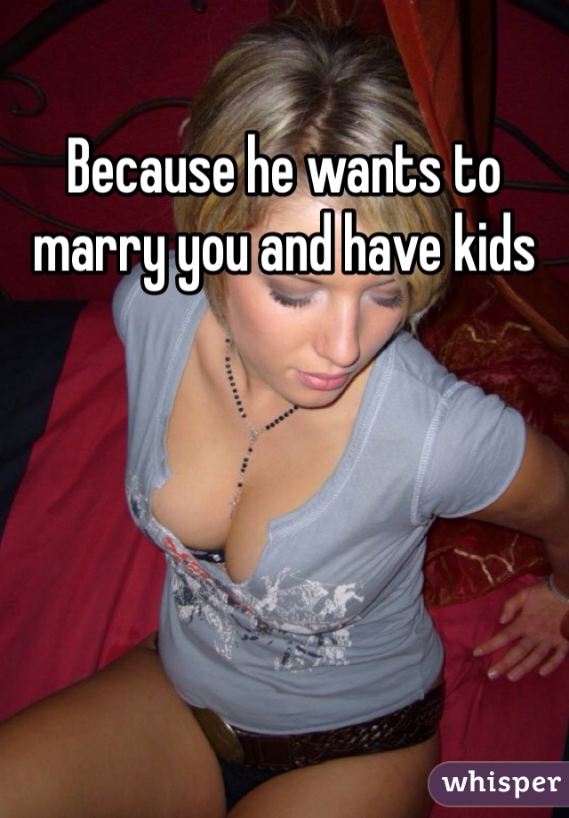 Because he wants to marry you and have kids