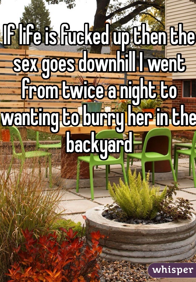 If life is fucked up then the sex goes downhill I went from twice a night to wanting to burry her in the backyard