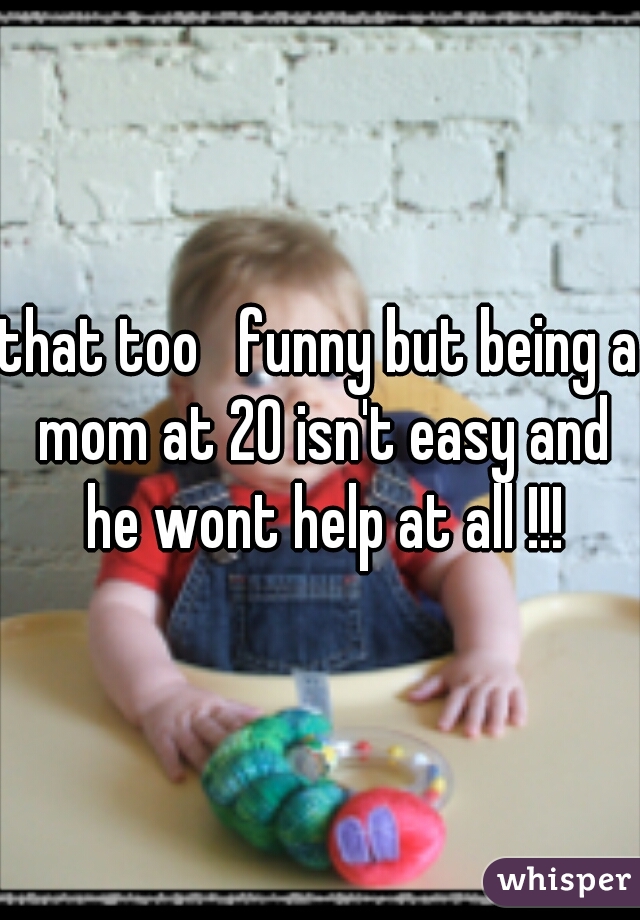 that too   funny but being a mom at 20 isn't easy and he wont help at all !!!