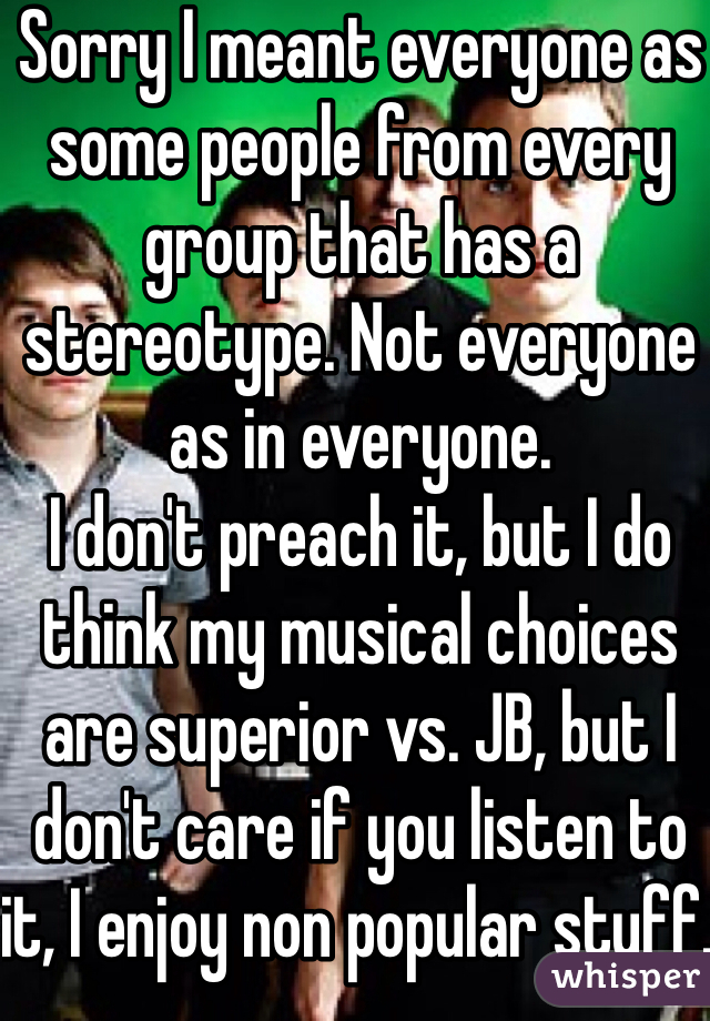 Sorry I meant everyone as some people from every group that has a stereotype. Not everyone as in everyone. 
I don't preach it, but I do think my musical choices are superior vs. JB, but I don't care if you listen to it, I enjoy non popular stuff. 