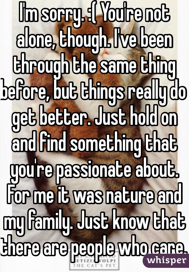 I'm sorry. :( You're not alone, though. I've been through the same thing before, but things really do get better. Just hold on and find something that you're passionate about. For me it was nature and my family. Just know that there are people who care. 
