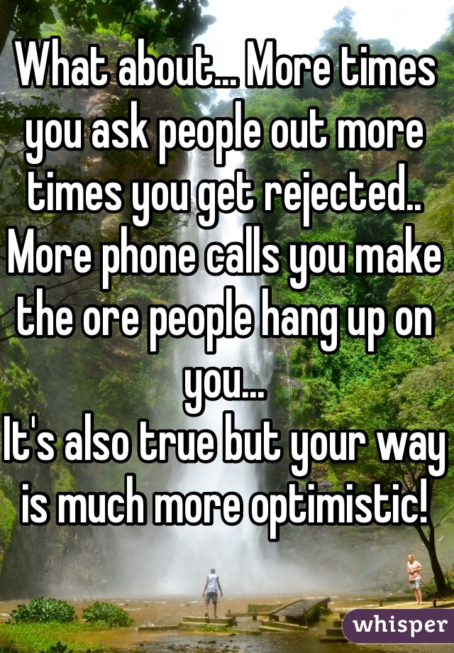 What about... More times you ask people out more times you get rejected.. More phone calls you make the ore people hang up on you... 
It's also true but your way is much more optimistic!