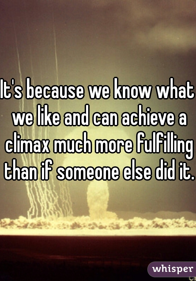It's because we know what we like and can achieve a climax much more fulfilling than if someone else did it. 