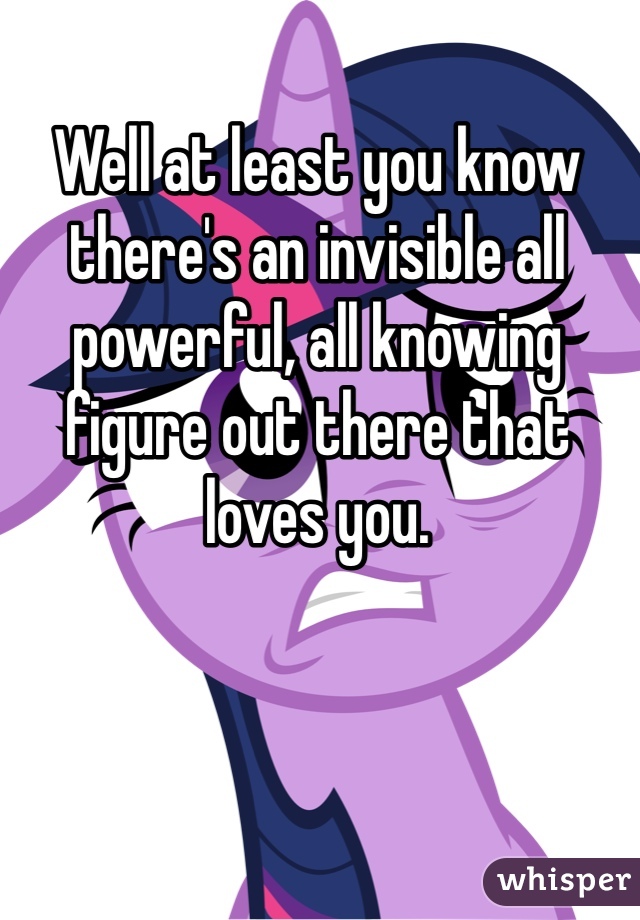 Well at least you know there's an invisible all powerful, all knowing figure out there that loves you.