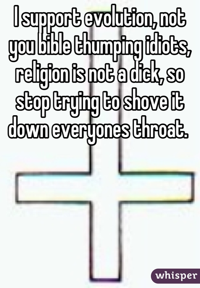 I support evolution, not you bible thumping idiots, religion is not a dick, so stop trying to shove it down everyones throat. 