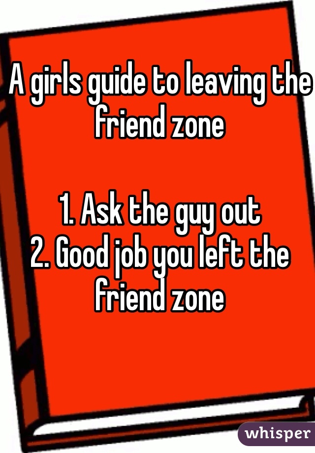 A girls guide to leaving the friend zone

1. Ask the guy out 
2. Good job you left the friend zone  