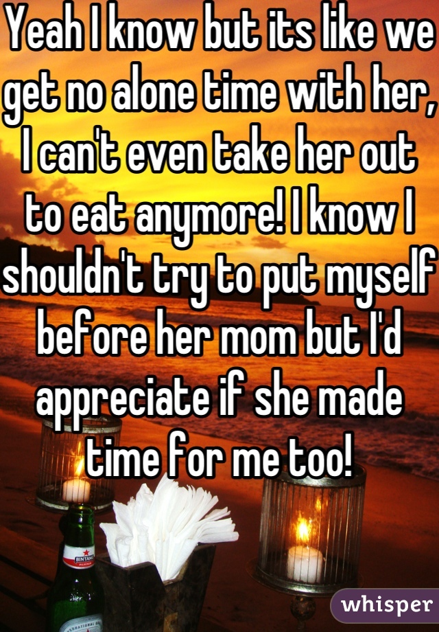 Yeah I know but its like we get no alone time with her, I can't even take her out to eat anymore! I know I shouldn't try to put myself before her mom but I'd appreciate if she made time for me too!