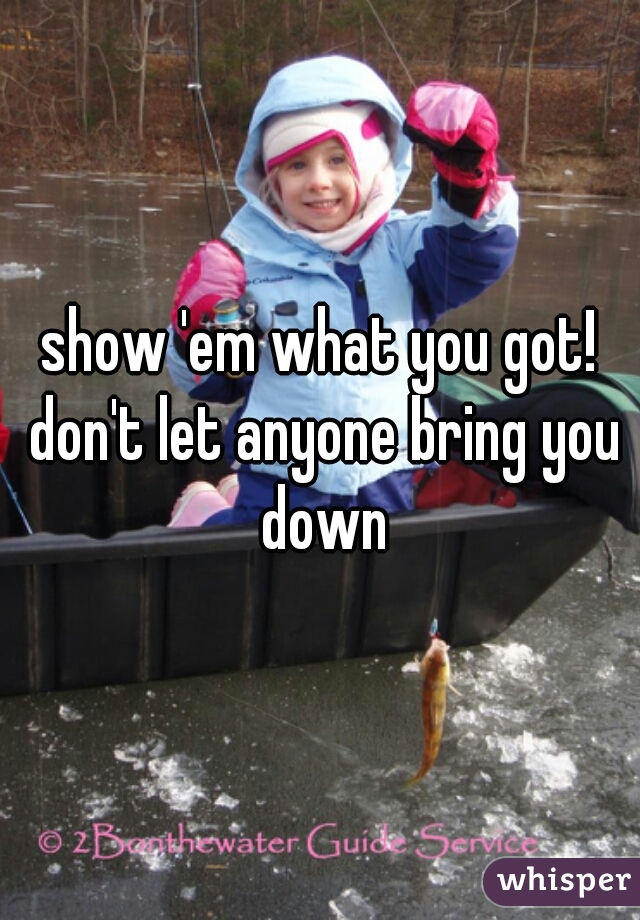show 'em what you got! don't let anyone bring you down