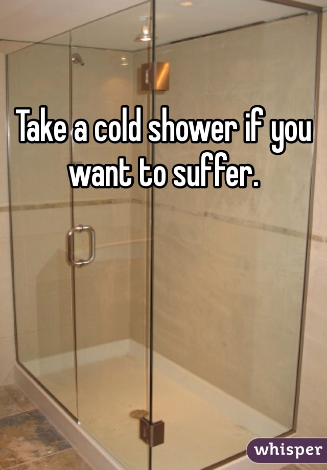 Take a cold shower if you want to suffer. 