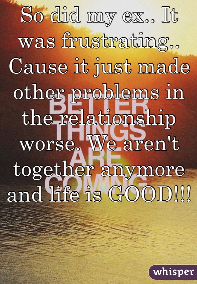 So did my ex.. It was frustrating.. Cause it just made other problems in the relationship worse. We aren't together anymore and life is GOOD!!!