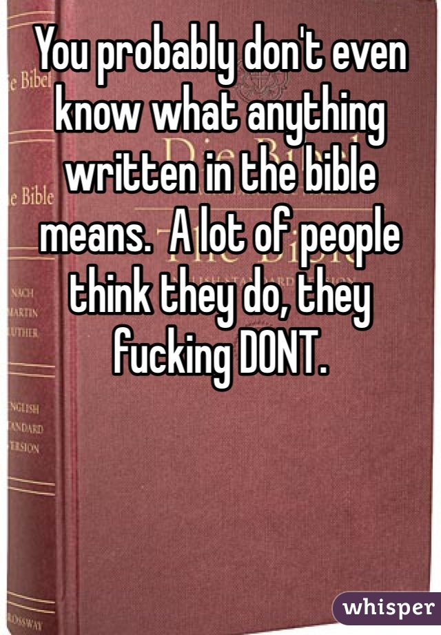 You probably don't even know what anything written in the bible means.  A lot of people think they do, they fucking DONT. 