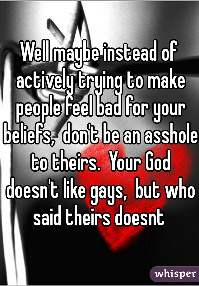 Well maybe instead of actively trying to make people feel bad for your beliefs,  don't be an asshole to theirs.  Your God doesn't like gays,  but who said theirs doesnt 