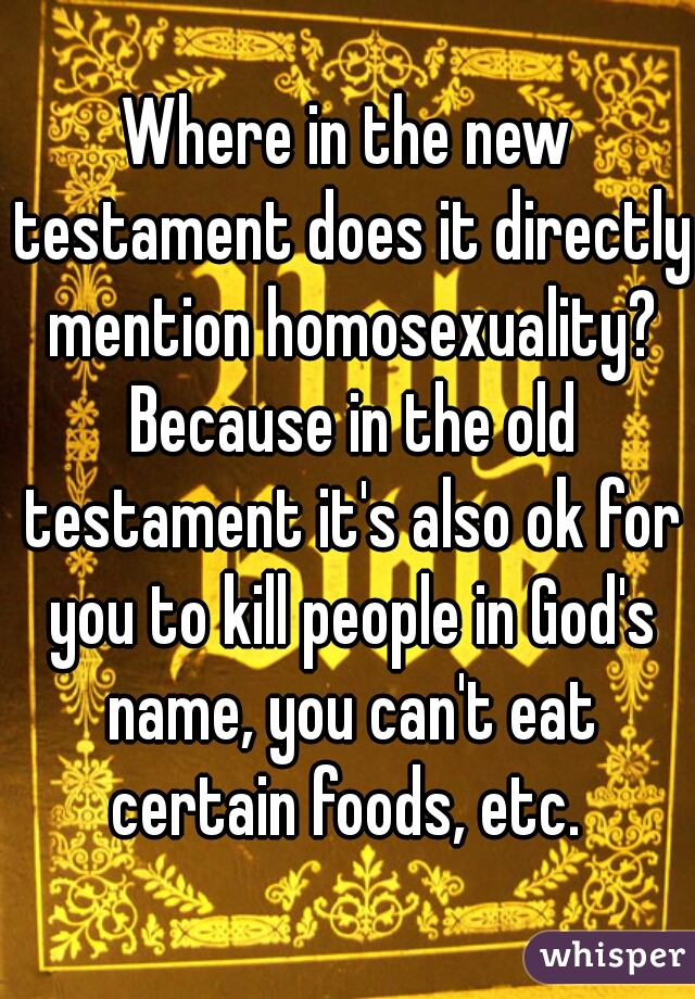 Where in the new testament does it directly mention homosexuality? Because in the old testament it's also ok for you to kill people in God's name, you can't eat certain foods, etc. 