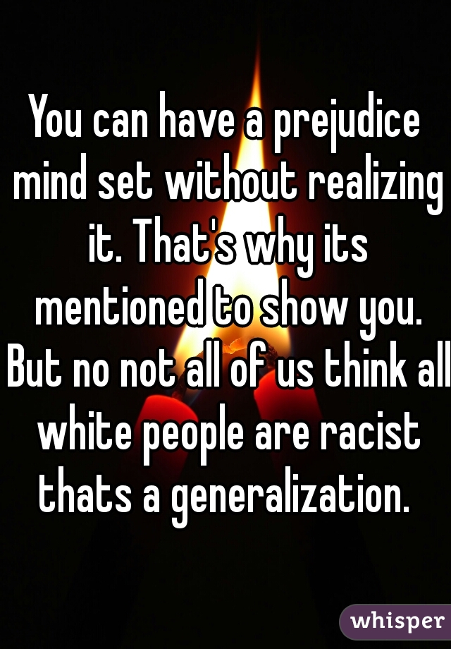 You can have a prejudice mind set without realizing it. That's why its mentioned to show you. But no not all of us think all white people are racist thats a generalization. 
