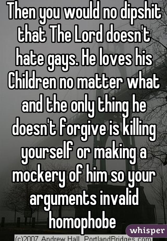 Then you would no dipshit that The Lord doesn't hate gays. He loves his Children no matter what and the only thing he doesn't forgive is killing yourself or making a mockery of him so your arguments invalid homophobe 