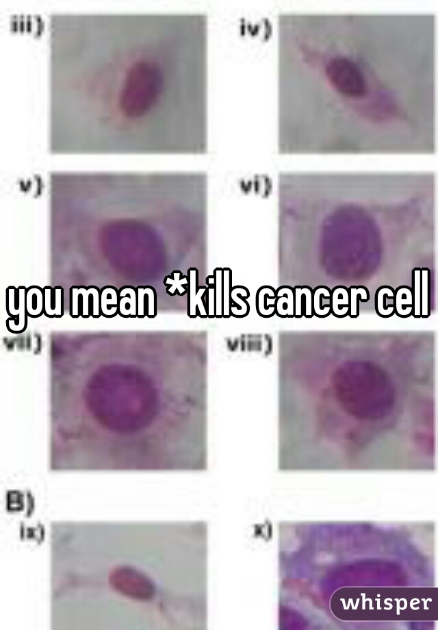 you mean *kills cancer cells