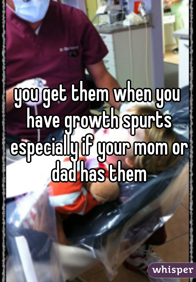 you get them when you have growth spurts especially if your mom or dad has them
