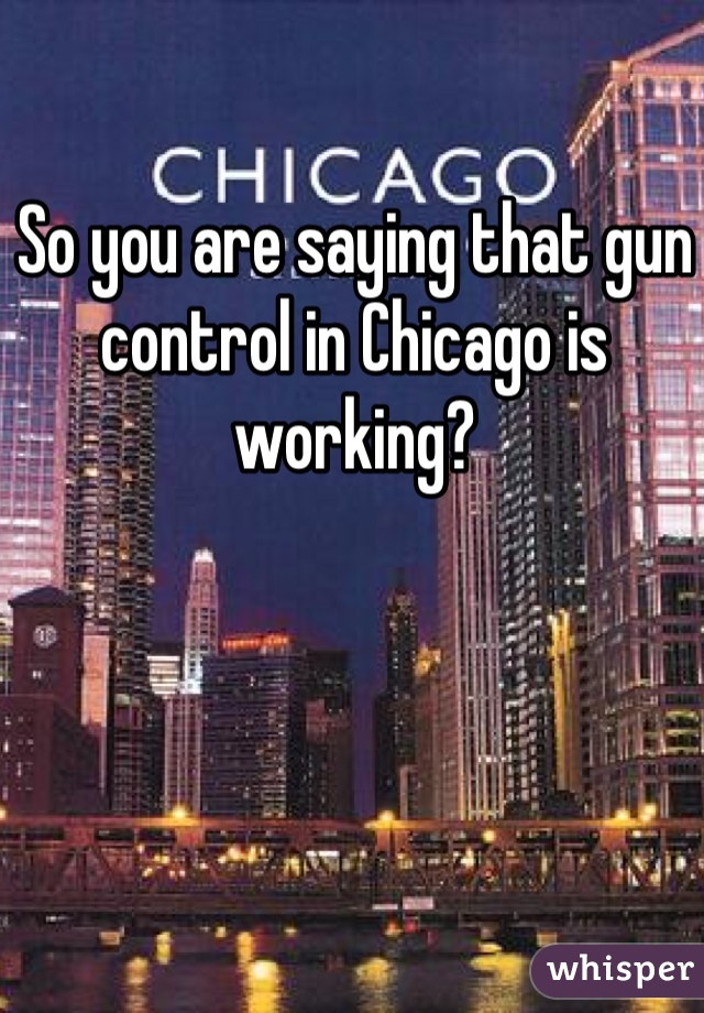 So you are saying that gun control in Chicago is working?