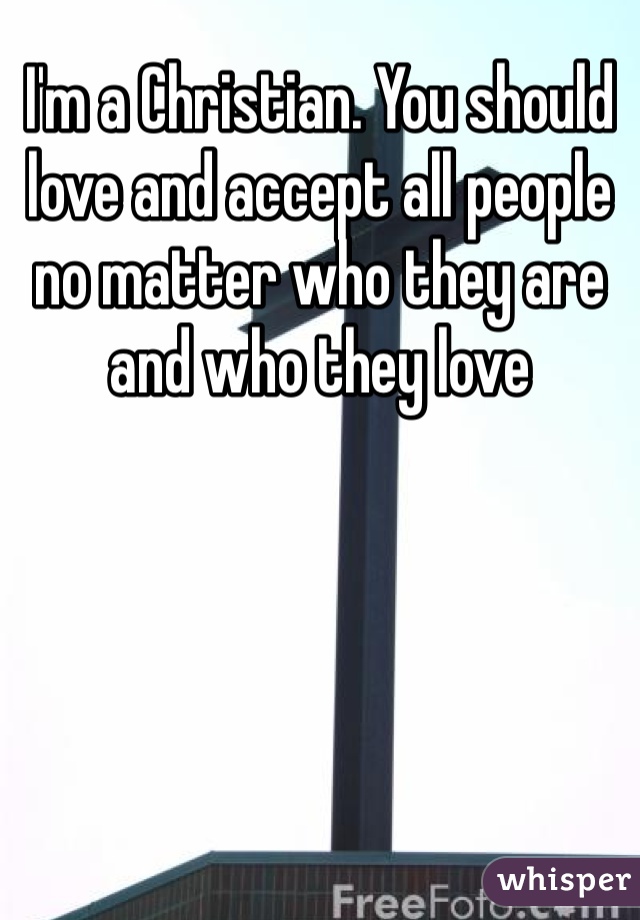 I'm a Christian. You should love and accept all people no matter who they are and who they love