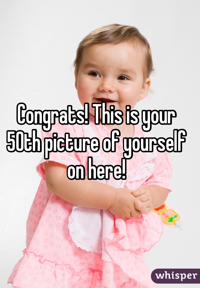 Congrats! This is your 50th picture of yourself on here! 