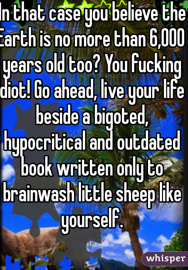 In that case you believe the Earth is no more than 6,000 years old too? You fucking idiot! Go ahead, live your life beside a bigoted, hypocritical and outdated book written only to brainwash little sheep like yourself.  