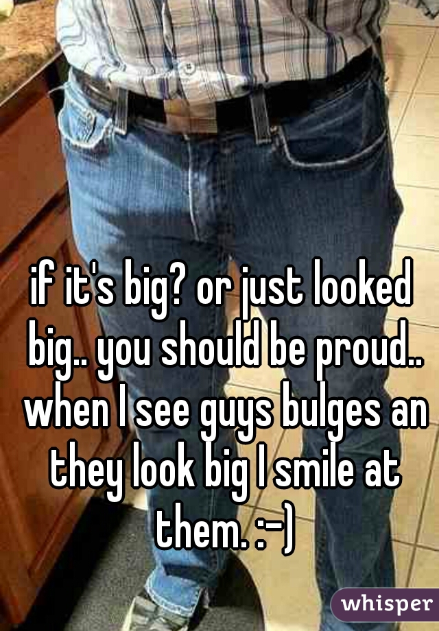 if it's big? or just looked big.. you should be proud.. when I see guys bulges an they look big I smile at them. :-)