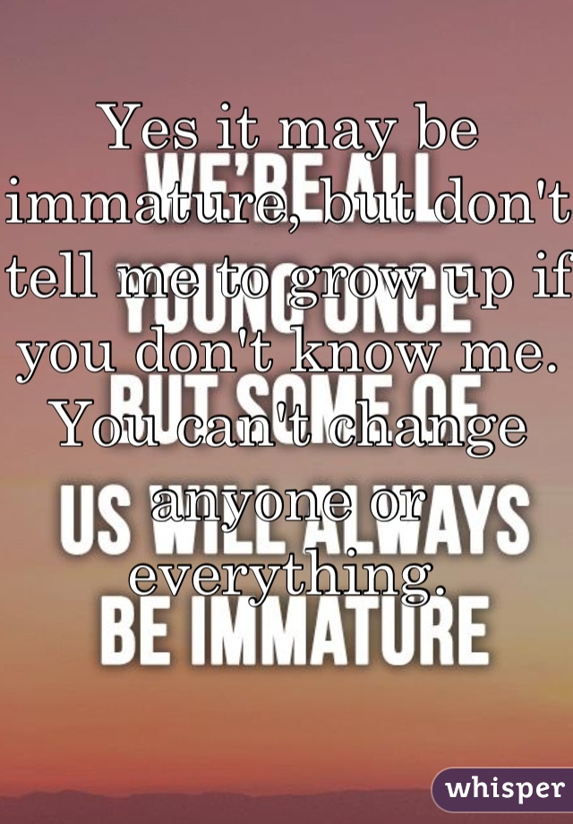 Yes it may be immature, but don't tell me to grow up if you don't know me. You can't change anyone or everything.