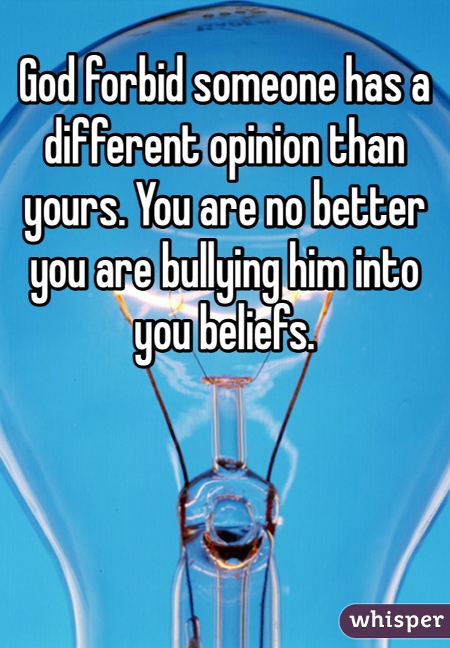 God forbid someone has a different opinion than yours. You are no better you are bullying him into you beliefs. 